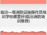 临汾一级消防设施操作员培训学校哪里好(临汾消防培训推荐)