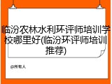 临汾农林水利环评师培训学校哪里好(临汾环评师培训推荐)