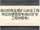 临汾初级金属矿山安全工程师证在哪里报考(临汾矿安工程师报考)