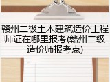 赣州二级土木建筑造价工程师证在哪里报考(赣州二级造价师报考点)