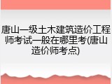 唐山一级土木建筑造价工程师考试一般在哪里考(唐山造价师考点)