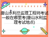唐山水利总监理工程师考试一般在哪里考(唐山水利监理考试地点)