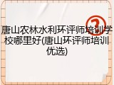 唐山农林水利环评师培训学校哪里好(唐山环评师培训优选)