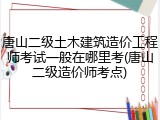 唐山二级土木建筑造价工程师考试一般在哪里考(唐山二级造价师考点)