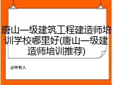 唐山一级建筑工程建造师培训学校哪里好(唐山一级建造师培训推荐)