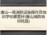 唐山一级消防设施操作员培训学校哪里好(唐山消防培训优选)