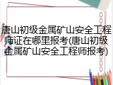 唐山初级金属矿山安全工程师证在哪里报考(唐山初级金属矿山安全工程师报考)