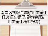 南岸区初级金属矿山安全工程师证在哪里报考(金属矿山安全工程师报考)