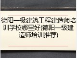 德阳一级建筑工程建造师培训学校哪里好(德阳一级建造师培训推荐)