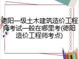 德阳一级土木建筑造价工程师考试一般在哪里考(德阳造价工程师考点)