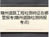 赣州道路工程检测师证在哪里报考(赣州道路检测师报考点)