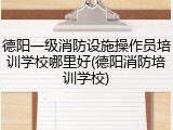 德阳一级消防设施操作员培训学校哪里好(德阳消防培训学校)