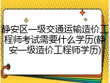 静安区一级交通运输造价工程师考试需要什么学历(静安一级造价工程师学历)