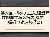 静安区一级机电工程建造师在哪里学怎么报名(静安一级机电建造师报名)