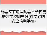 静安区五级消防安全管理员培训学校哪里好(静安消防安全培训学校)