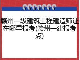 赣州一级建筑工程建造师证在哪里报考(赣州一建报考点)
