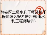 静安区二级水利工程造价工程师怎么报名培训费用(水利工程师培训)