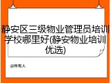 静安区三级物业管理员培训学校哪里好(静安物业培训优选)