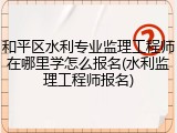 和平区水利专业监理工程师在哪里学怎么报名(水利监理工程师报名)