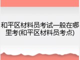 和平区材料员考试一般在哪里考(和平区材料员考点)