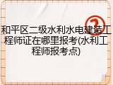 和平区二级水利水电建造工程师证在哪里报考(水利工程师报考点)
