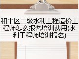 和平区二级水利工程造价工程师怎么报名培训费用(水利工程师培训报名)