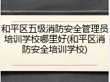 和平区五级消防安全管理员培训学校哪里好(和平区消防安全培训学校)