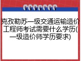 克孜勒苏一级交通运输造价工程师考试需要什么学历(一级造价师学历要求)