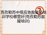 克孜勒苏中级应急救援员培训学校哪里好(克孜勒苏救援培训)