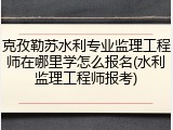 克孜勒苏水利专业监理工程师在哪里学怎么报名(水利监理工程师报考)