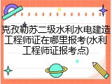 克孜勒苏二级水利水电建造工程师证在哪里报考(水利工程师证报考点)