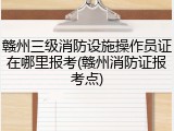 赣州三级消防设施操作员证在哪里报考(赣州消防证报考点)