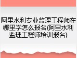 阿里水利专业监理工程师在哪里学怎么报名(阿里水利监理工程师培训报名)