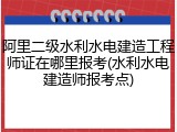 阿里二级水利水电建造工程师证在哪里报考(水利水电建造师报考点)