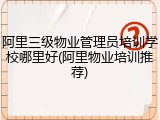 阿里三级物业管理员培训学校哪里好(阿里物业培训推荐)