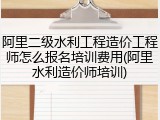 阿里二级水利工程造价工程师怎么报名培训费用(阿里水利造价师培训)