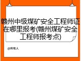 赣州中级煤矿安全工程师证在哪里报考(赣州煤矿安全工程师报考点)