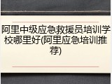 阿里中级应急救援员培训学校哪里好(阿里应急培训推荐)