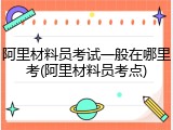 阿里材料员考试一般在哪里考(阿里材料员考点)