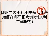 柳州二级水利水电建造工程师证在哪里报考(柳州水利二建报考)