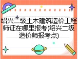 绍兴二级土木建筑造价工程师证在哪里报考(绍兴二级造价师报考点)