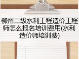 柳州二级水利工程造价工程师怎么报名培训费用(水利造价师培训费)