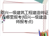 绍兴一级建筑工程建造师证在哪里报考(绍兴一级建造师报考点)
