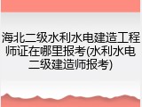 海北二级水利水电建造工程师证在哪里报考(水利水电二级建造师报考)