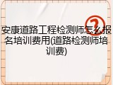 安康道路工程检测师怎么报名培训费用(道路检测师培训费)