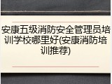 安康五级消防安全管理员培训学校哪里好(安康消防培训推荐)