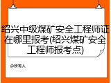 绍兴中级煤矿安全工程师证在哪里报考(绍兴煤矿安全工程师报考点)