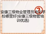 安康三级物业管理员培训学校哪里好(安康三级物管培训优选)