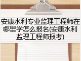 安康水利专业监理工程师在哪里学怎么报名(安康水利监理工程师报考)