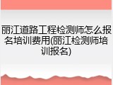 丽江道路工程检测师怎么报名培训费用(丽江检测师培训报名)